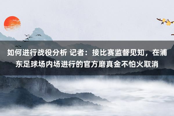 如何进行战役分析 记者：接比赛监督见知，在浦东足球场内场进行的官方磨真金不怕火取消