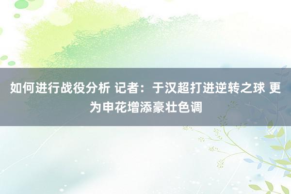 如何进行战役分析 记者：于汉超打进逆转之球 更为申花增添豪壮色调