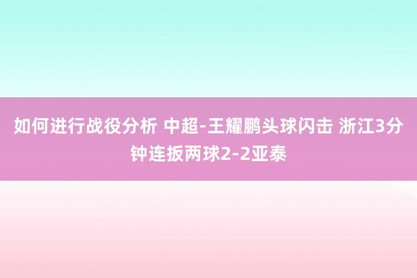 如何进行战役分析 中超-王耀鹏头球闪击 浙江3分钟连扳两球2-2亚泰