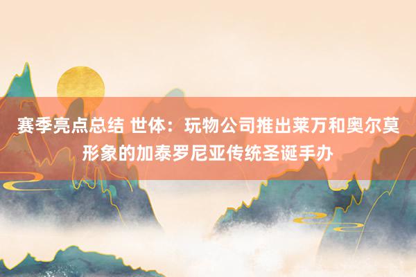 赛季亮点总结 世体：玩物公司推出莱万和奥尔莫形象的加泰罗尼亚传统圣诞手办