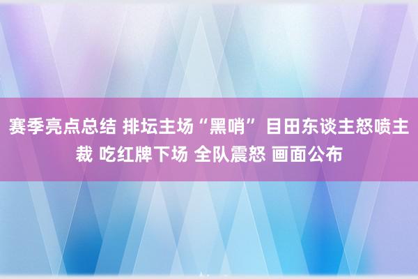 赛季亮点总结 排坛主场“黑哨” 目田东谈主怒喷主裁 吃红牌下场 全队震怒 画面公布