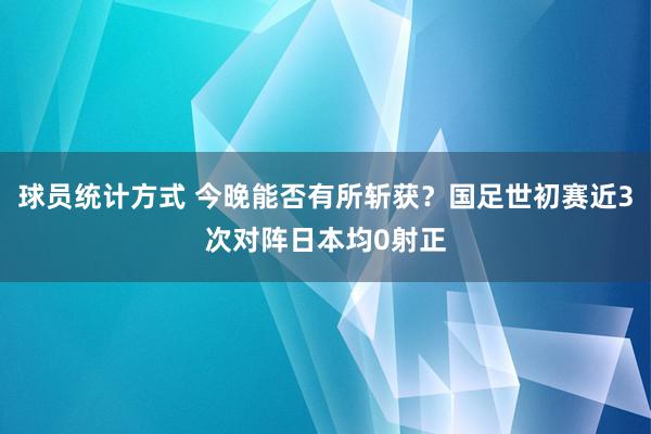 球员统计方式 今晚能否有所斩获？国足世初赛近3次对阵日本均0射正