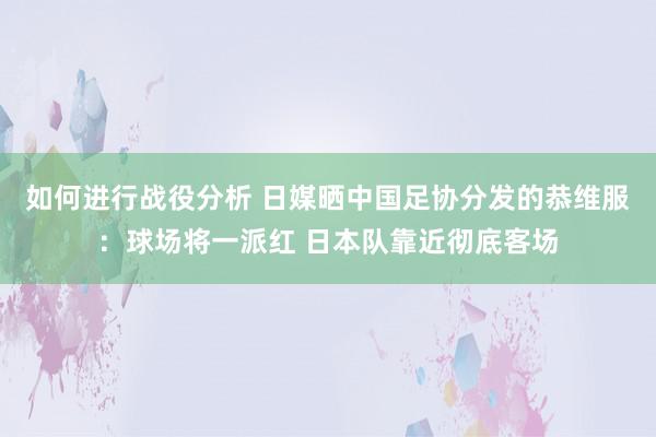 如何进行战役分析 日媒晒中国足协分发的恭维服：球场将一派红 日本队靠近彻底客场