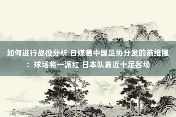 如何进行战役分析 日媒晒中国足协分发的恭维服：球场将一派红 日本队靠近十足客场