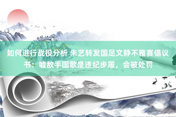 如何进行战役分析 朱艺转发国足文静不雅赛倡议书：嘘敌手国歌是违纪步履，会被处罚