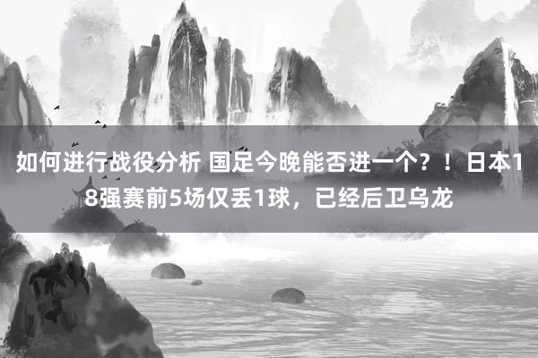 如何进行战役分析 国足今晚能否进一个？！日本18强赛前5场仅丢1球，已经后卫乌龙