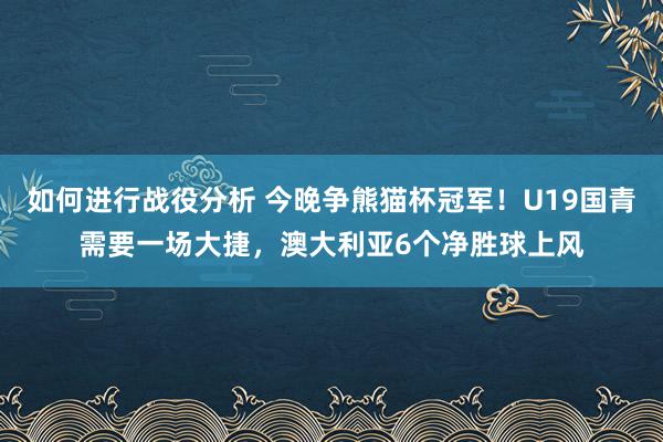 如何进行战役分析 今晚争熊猫杯冠军！U19国青需要一场大捷，澳大利亚6个净胜球上风