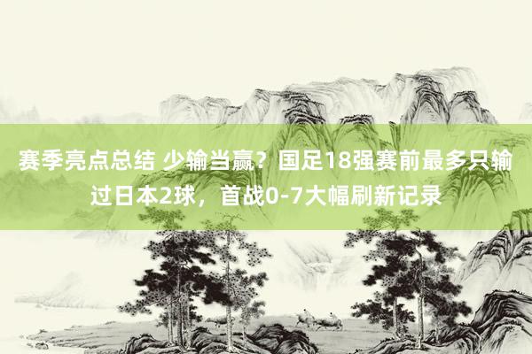 赛季亮点总结 少输当赢？国足18强赛前最多只输过日本2球，首战0-7大幅刷新记录