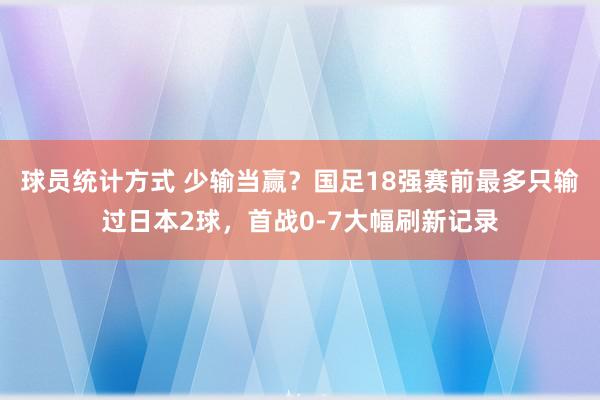 球员统计方式 少输当赢？国足18强赛前最多只输过日本2球，首战0-7大幅刷新记录