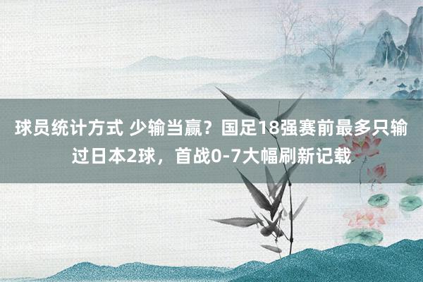 球员统计方式 少输当赢？国足18强赛前最多只输过日本2球，首战0-7大幅刷新记载