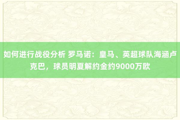 如何进行战役分析 罗马诺：皇马、英超球队海涵卢克巴，球员明夏解约金约9000万欧