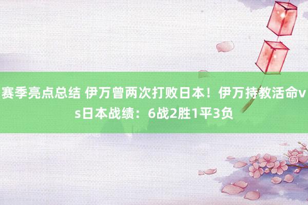 赛季亮点总结 伊万曾两次打败日本！伊万持教活命vs日本战绩：6战2胜1平3负