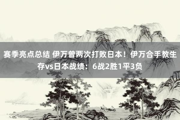 赛季亮点总结 伊万曾两次打败日本！伊万合手教生存vs日本战绩：6战2胜1平3负