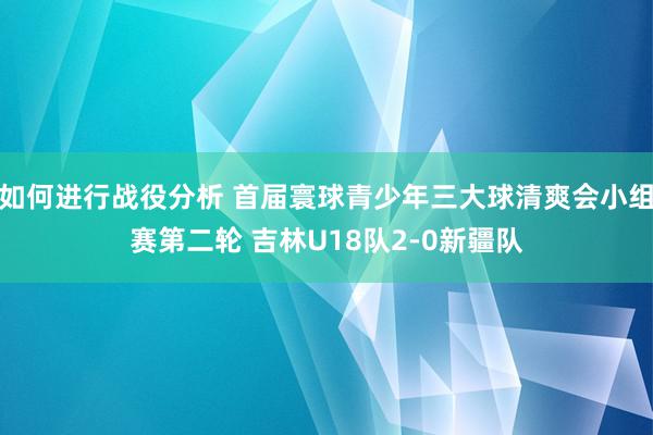 如何进行战役分析 首届寰球青少年三大球清爽会小组赛第二轮 吉林U18队2-0新疆队