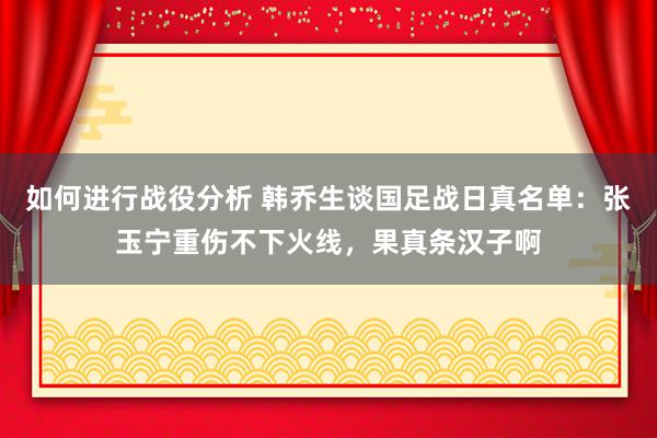 如何进行战役分析 韩乔生谈国足战日真名单：张玉宁重伤不下火线，果真条汉子啊