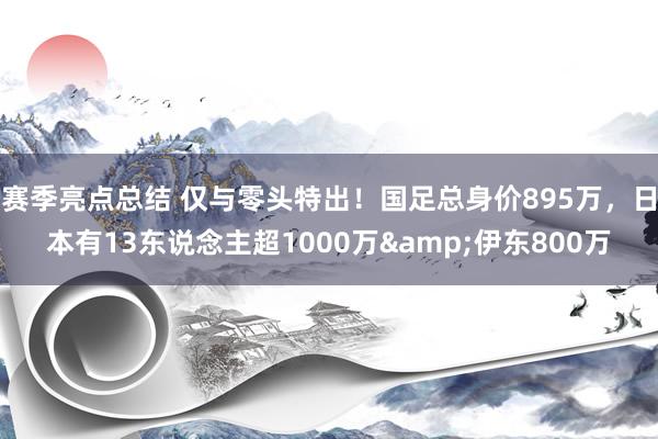 赛季亮点总结 仅与零头特出！国足总身价895万，日本有13东说念主超1000万&伊东800万