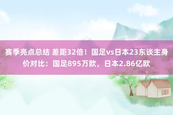 赛季亮点总结 差距32倍！国足vs日本23东谈主身价对比：国足895万欧，日本2.86亿欧