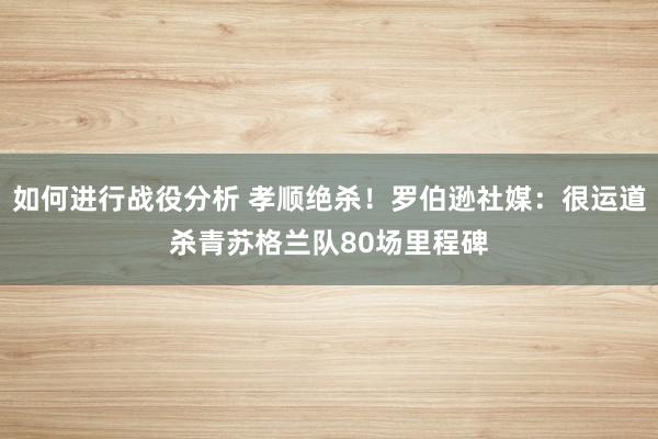 如何进行战役分析 孝顺绝杀！罗伯逊社媒：很运道杀青苏格兰队80场里程碑