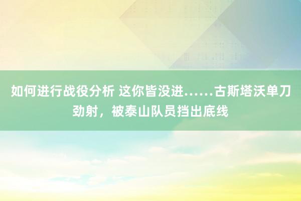 如何进行战役分析 这你皆没进……古斯塔沃单刀劲射，被泰山队员挡出底线