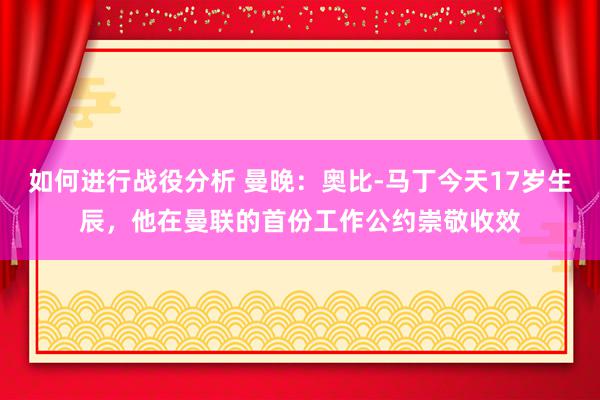 如何进行战役分析 曼晚：奥比-马丁今天17岁生辰，他在曼联的首份工作公约崇敬收效