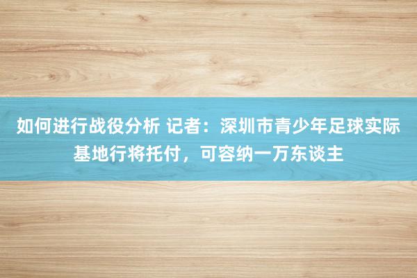 如何进行战役分析 记者：深圳市青少年足球实际基地行将托付，可容纳一万东谈主