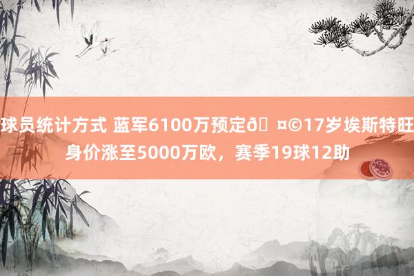 球员统计方式 蓝军6100万预定🤩17岁埃斯特旺身价涨至5000万欧，赛季19球12助