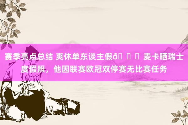 赛季亮点总结 爽休单东谈主假😀麦卡晒瑞士度假照，他因联赛欧冠双停赛无比赛任务