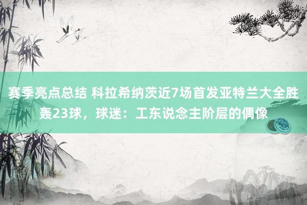 赛季亮点总结 科拉希纳茨近7场首发亚特兰大全胜轰23球，球迷：工东说念主阶层的偶像