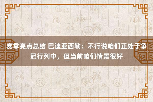 赛季亮点总结 巴迪亚西勒：不行说咱们正处于争冠行列中，但当前咱们情景很好