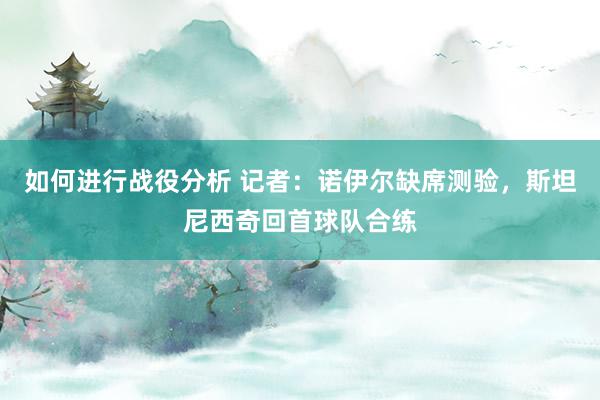 如何进行战役分析 记者：诺伊尔缺席测验，斯坦尼西奇回首球队合练