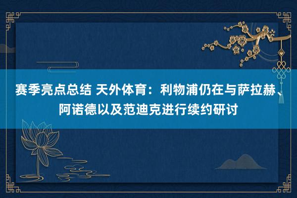 赛季亮点总结 天外体育：利物浦仍在与萨拉赫、阿诺德以及范迪克进行续约研讨