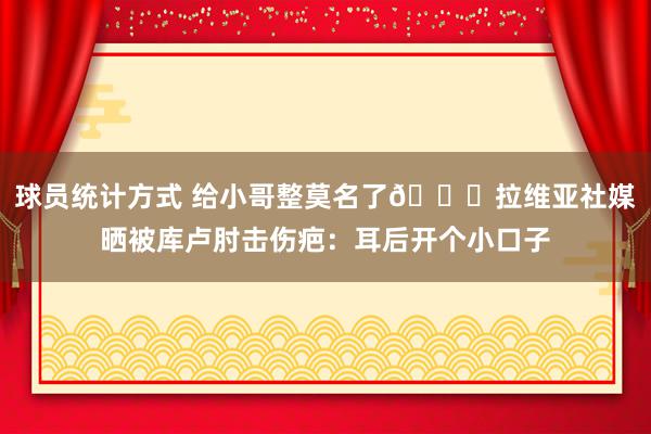 球员统计方式 给小哥整莫名了😅拉维亚社媒晒被库卢肘击伤疤：耳后开个小口子