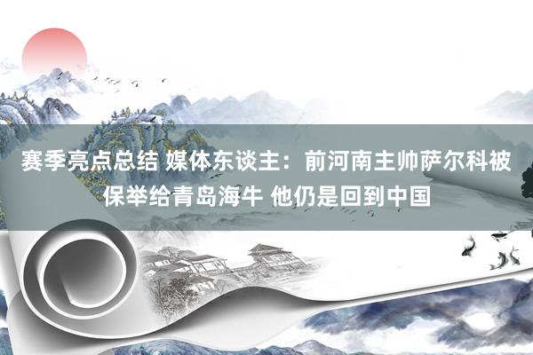 赛季亮点总结 媒体东谈主：前河南主帅萨尔科被保举给青岛海牛 他仍是回到中国