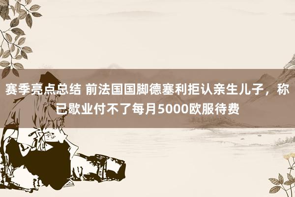 赛季亮点总结 前法国国脚德塞利拒认亲生儿子，称已歇业付不了每月5000欧服待费