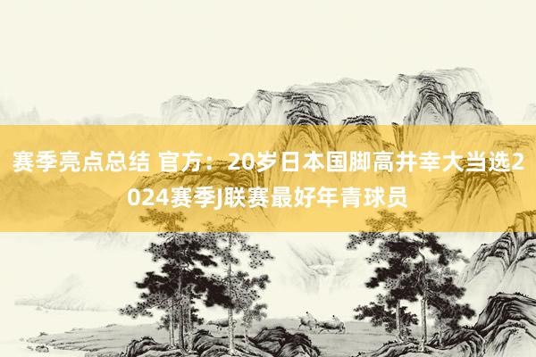 赛季亮点总结 官方：20岁日本国脚高井幸大当选2024赛季J联赛最好年青球员