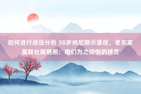 如何进行战役分析 38岁纳尼晓示退役，老东家曼联社媒晒照：咱们为之倾倒的球员