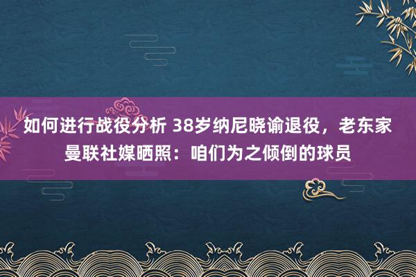 如何进行战役分析 38岁纳尼晓谕退役，老东家曼联社媒晒照：咱们为之倾倒的球员