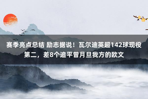 赛季亮点总结 励志据说！瓦尔迪英超142球现役第二，差8个追平曾月旦我方的欧文