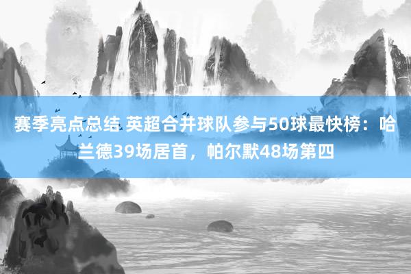 赛季亮点总结 英超合并球队参与50球最快榜：哈兰德39场居首，帕尔默48场第四