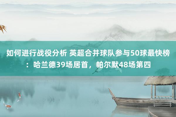 如何进行战役分析 英超合并球队参与50球最快榜：哈兰德39场居首，帕尔默48场第四