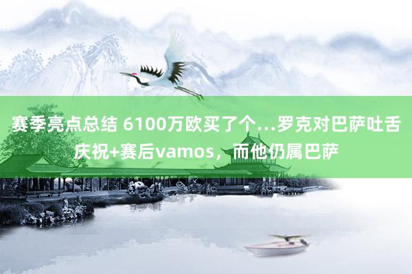 赛季亮点总结 6100万欧买了个…罗克对巴萨吐舌庆祝+赛后vamos，而他仍属巴萨