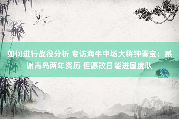 如何进行战役分析 专访海牛中场大将钟晋宝：感谢青岛两年资历 但愿改日能进国度队