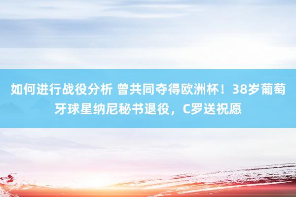 如何进行战役分析 曾共同夺得欧洲杯！38岁葡萄牙球星纳尼秘书退役，C罗送祝愿