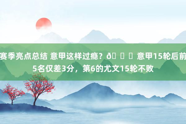 赛季亮点总结 意甲这样过瘾？😏意甲15轮后前5名仅差3分，第6的尤文15轮不败