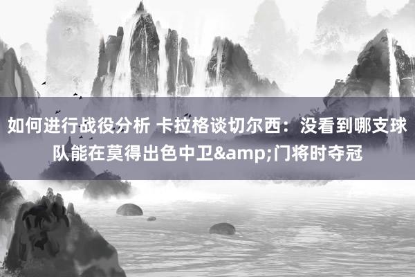 如何进行战役分析 卡拉格谈切尔西：没看到哪支球队能在莫得出色中卫&门将时夺冠