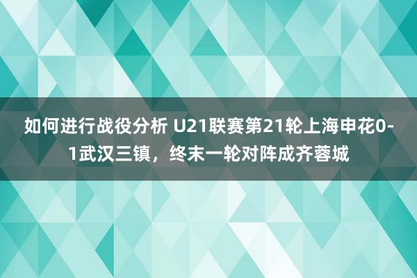 如何进行战役分析 U21联赛第21轮上海申花0-1武汉三镇，终末一轮对阵成齐蓉城