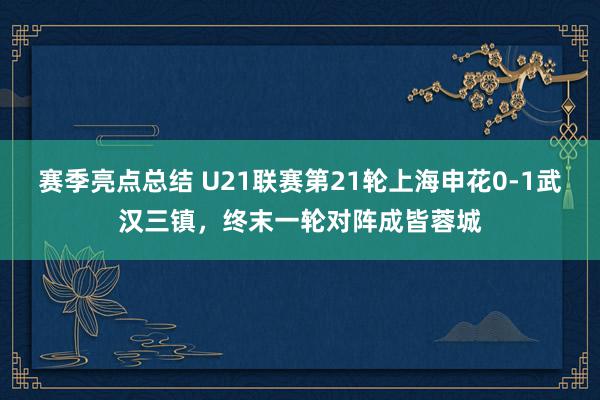 赛季亮点总结 U21联赛第21轮上海申花0-1武汉三镇，终末一轮对阵成皆蓉城