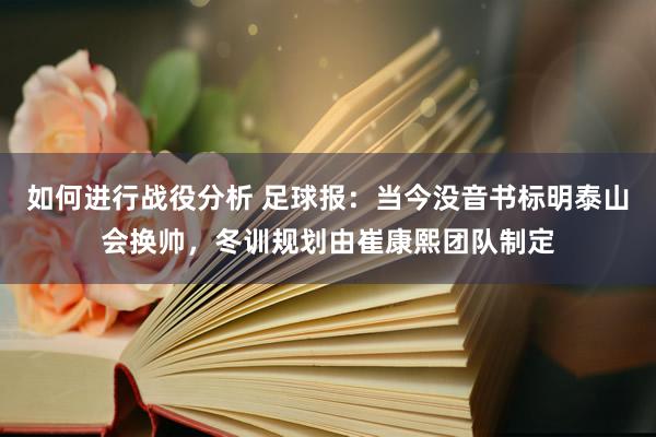 如何进行战役分析 足球报：当今没音书标明泰山会换帅，冬训规划由崔康熙团队制定