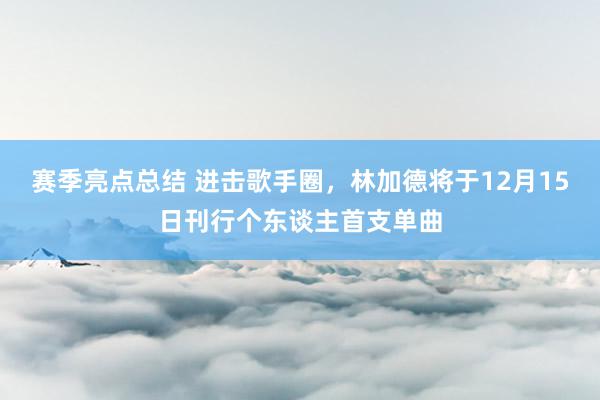 赛季亮点总结 进击歌手圈，林加德将于12月15日刊行个东谈主首支单曲