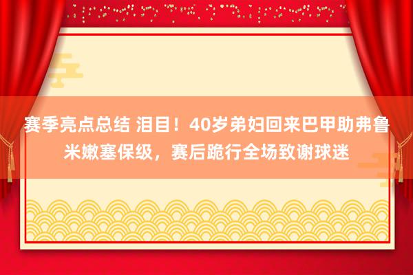 赛季亮点总结 泪目！40岁弟妇回来巴甲助弗鲁米嫩塞保级，赛后跪行全场致谢球迷